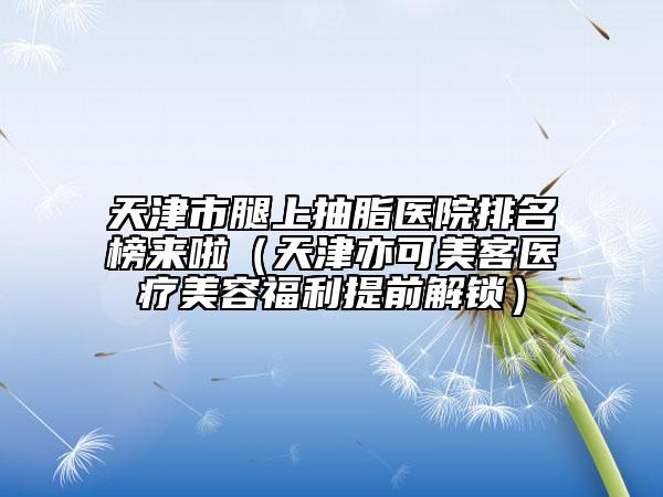 天津市腿上抽脂醫(yī)院排名榜來(lái)啦（天津亦可美客醫(yī)療美容福利提前解鎖）