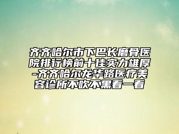 齊齊哈爾市下巴長(zhǎng)磨骨醫(yī)院排行榜前十佳實(shí)力雄厚-齊齊哈爾龍華路醫(yī)療美容診所不吹不黑看一看