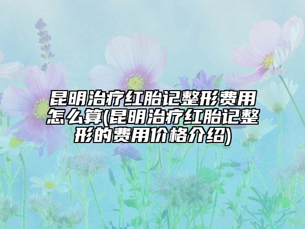 昆明治療紅胎記整形費(fèi)用怎么算(昆明治療紅胎記整形的費(fèi)用價(jià)格介紹)