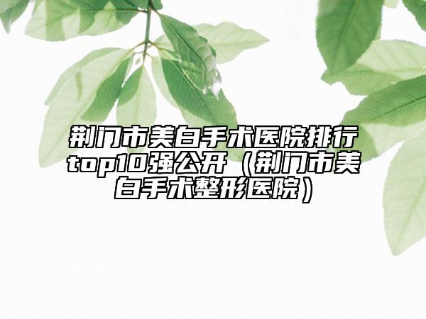 荊門(mén)市美白手術(shù)醫(yī)院排行top10強(qiáng)公開(kāi)（荊門(mén)市美白手術(shù)整形醫(yī)院）