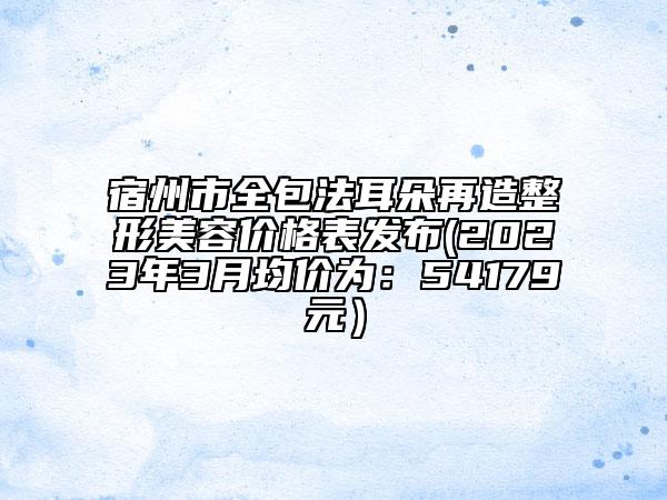 宿州市全包法耳朵再造整形美容價(jià)格表發(fā)布(2023年3月均價(jià)為：54179元）