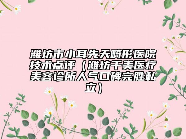濰坊市小耳先天畸形醫(yī)院技術點評（濰坊千美醫(yī)療美容診所人氣口碑完勝私立）