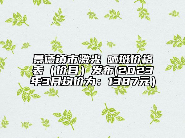 景德鎮(zhèn)市激光袪曬斑價格表（價目）發(fā)布(2023年3月均價為：1387元）