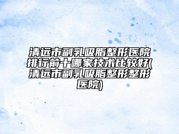 清遠(yuǎn)市副乳吸脂整形醫(yī)院排行前十哪家技術(shù)比較好(清遠(yuǎn)市副乳吸脂整形整形醫(yī)院)