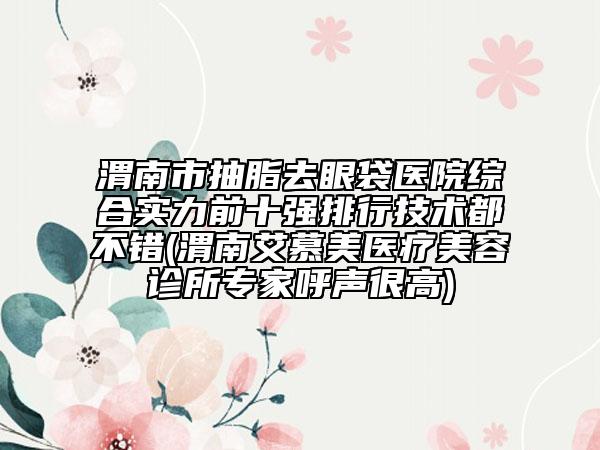 渭南市抽脂去眼袋醫(yī)院綜合實(shí)力前十強(qiáng)排行技術(shù)都不錯(cuò)(渭南艾慕美醫(yī)療美容診所專家呼聲很高)