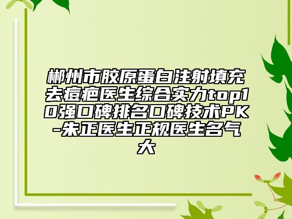郴州市膠原蛋白注射填充去痘疤醫(yī)生綜合實力top10強口碑排名口碑技術(shù)PK-朱正醫(yī)生正規(guī)醫(yī)生名氣大