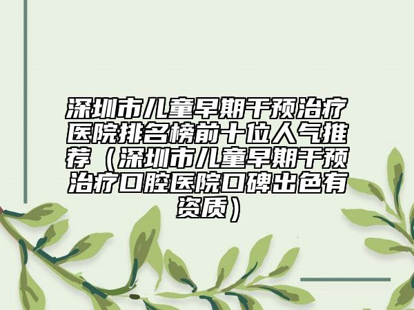 深圳市兒童早期干預(yù)治療醫(yī)院排名榜前十位人氣推薦（深圳市兒童早期干預(yù)治療口腔醫(yī)院口碑出色有資質(zhì)）