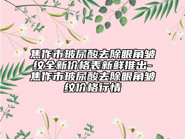 焦作市玻尿酸去除眼角皺紋全新價格表新鮮推出-焦作市玻尿酸去除眼角皺紋價格行情