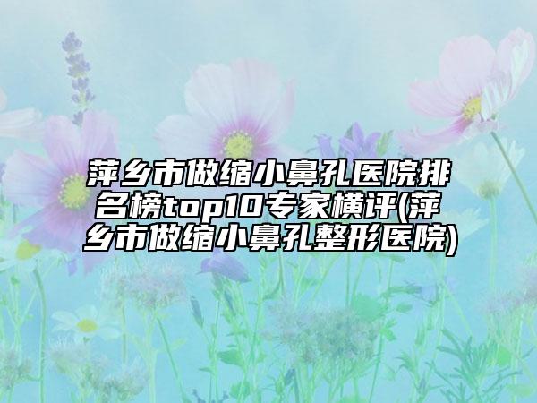 萍鄉(xiāng)市做縮小鼻孔醫(yī)院排名榜top10專(zhuān)家橫評(píng)(萍鄉(xiāng)市做縮小鼻孔整形醫(yī)院)