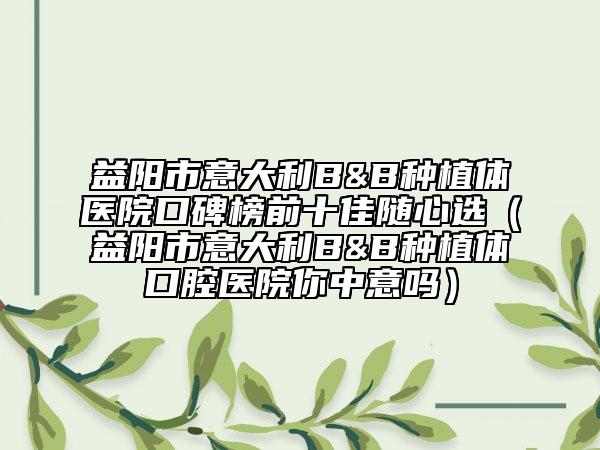 益陽市意大利B&B種植體醫(yī)院口碑榜前十佳隨心選（益陽市意大利B&B種植體口腔醫(yī)院你中意嗎）