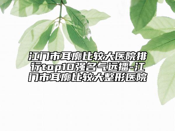 江門市耳廓比較大醫(yī)院排行top10強(qiáng)名氣遠(yuǎn)播-江門市耳廓比較大整形醫(yī)院