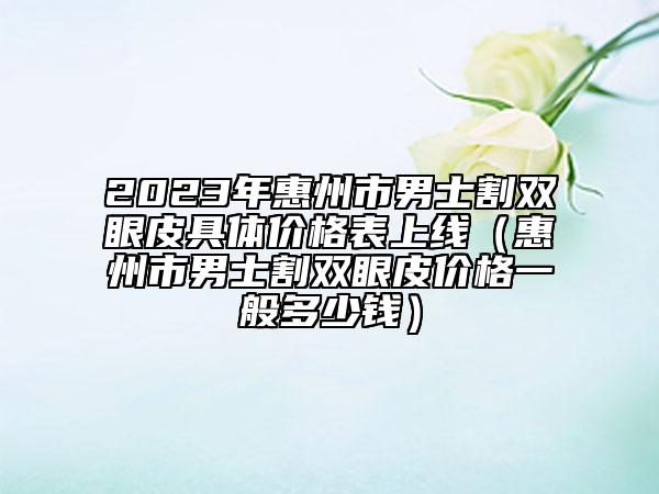 2023年惠州市男士割雙眼皮具體價格表上線（惠州市男士割雙眼皮價格一般多少錢）