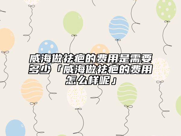 威海做祛疤的費用是需要多少「威海做祛疤的費用怎么樣呢」
