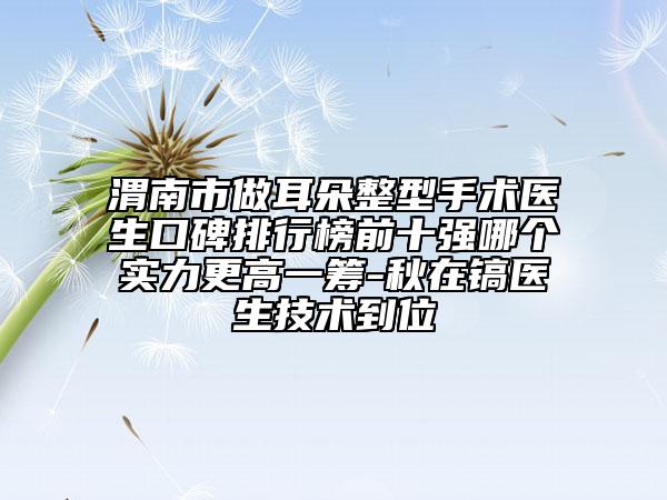 渭南市做耳朵整型手術醫(yī)生口碑排行榜前十強哪個實力更高一籌-秋在鎬醫(yī)生技術到位