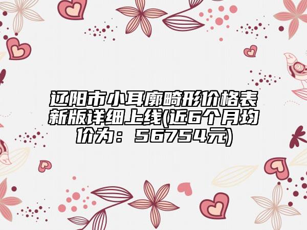 遼陽市小耳廓畸形價(jià)格表新版詳細(xì)上線(近6個(gè)月均價(jià)為：56754元)