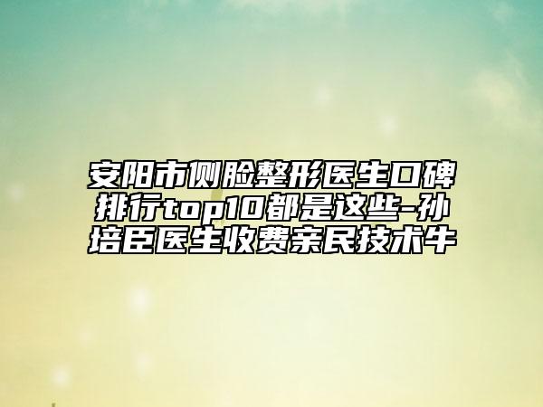 安陽市側(cè)臉整形醫(yī)生口碑排行top10都是這些-孫培臣醫(yī)生收費親民技術(shù)牛