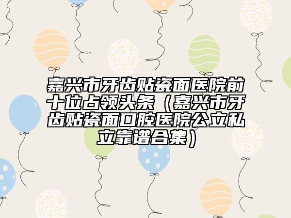 嘉興市牙齒貼瓷面醫(yī)院前十位占領頭條（嘉興市牙齒貼瓷面口腔醫(yī)院公立私立靠譜合集）