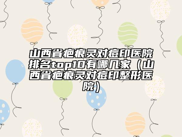 山西省疤痕靈對痘印醫(yī)院排名top10有哪幾家（山西省疤痕靈對痘印整形醫(yī)院）
