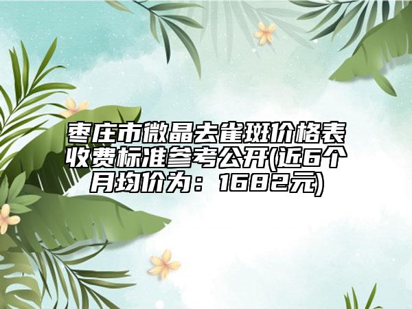 棗莊市微晶去雀斑價(jià)格表收費(fèi)標(biāo)準(zhǔn)參考公開(kāi)(近6個(gè)月均價(jià)為：1682元)