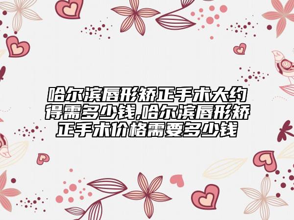 哈爾濱唇形矯正手術(shù)大約得需多少錢,哈爾濱唇形矯正手術(shù)價格需要多少錢