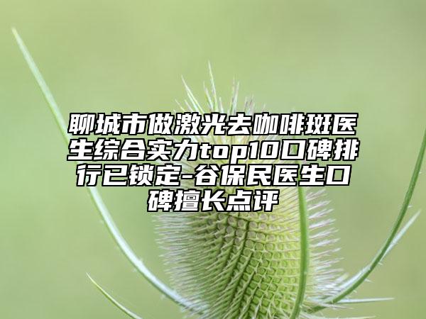 聊城市做激光去咖啡斑醫(yī)生綜合實(shí)力top10口碑排行已鎖定-谷保民醫(yī)生口碑擅長點(diǎn)評
