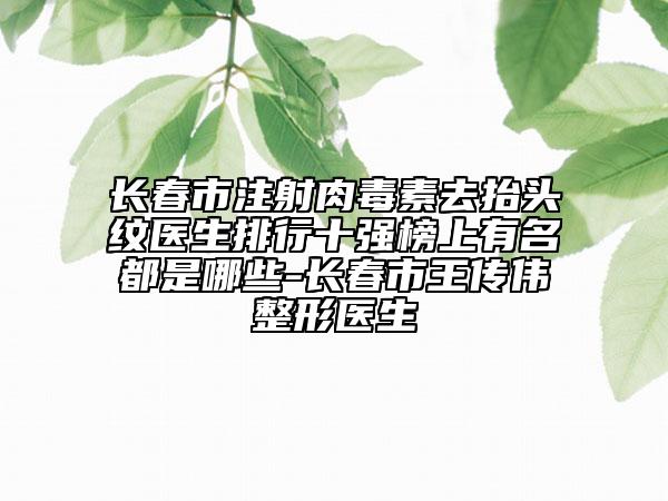 長春市注射肉毒素去抬頭紋醫(yī)生排行十強(qiáng)榜上有名都是哪些-長春市王傳偉整形醫(yī)生