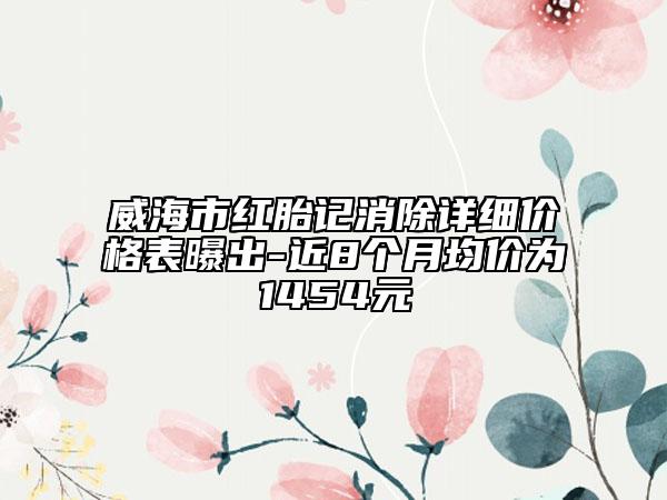 威海市紅胎記消除詳細價格表曝出-近8個月均價為1454元