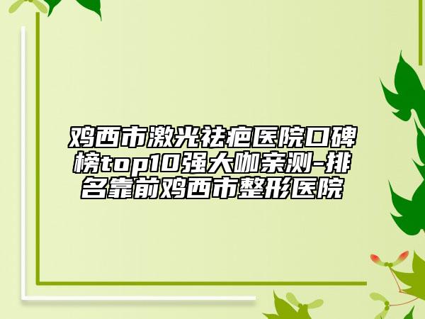 雞西市激光祛疤醫(yī)院口碑榜top10強大咖親測-排名靠前雞西市整形醫(yī)院
