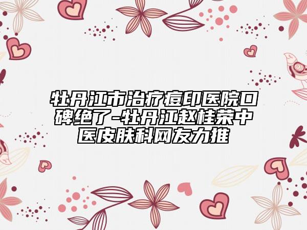 牡丹江市治療痘印醫(yī)院口碑絕了-牡丹江趙桂榮中醫(yī)皮膚科網(wǎng)友力推