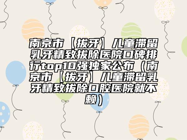 南京市【拔牙】?jī)和瘻羧檠谰掳纬t(yī)院口碑排行top10強(qiáng)獨(dú)家公布（南京市【拔牙】?jī)和瘻羧檠谰掳纬谇会t(yī)院就不賴）