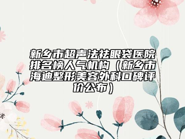 新鄉(xiāng)市超聲法祛眼袋醫(yī)院排名榜人氣機(jī)構(gòu)（新鄉(xiāng)市海迪整形美容外科口碑評(píng)價(jià)公布）