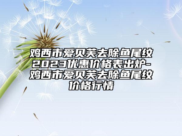 雞西市愛(ài)貝芙去除魚(yú)尾紋2023優(yōu)惠價(jià)格表出爐-雞西市愛(ài)貝芙去除魚(yú)尾紋價(jià)格行情