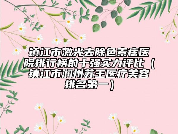 鎮(zhèn)江市激光去除色素痣醫(yī)院排行榜前十強實力評比（鎮(zhèn)江市潤州蘇王醫(yī)療美容排名第一）