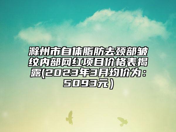 滁州市自體脂肪去頸部皺紋內(nèi)部網(wǎng)紅項目價格表揭露(2023年3月均價為：5093元）