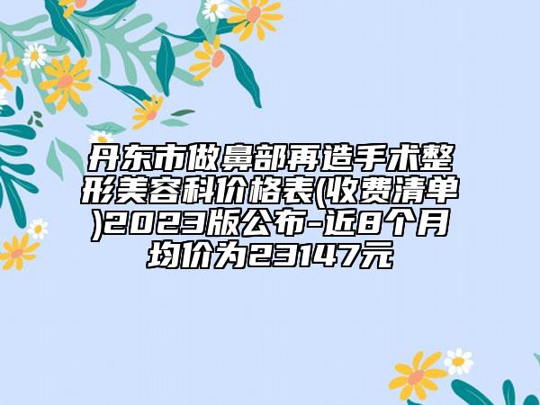 丹東市做鼻部再造手術(shù)整形美容科價格表(收費(fèi)清單)2023版公布-近8個月均價為23147元