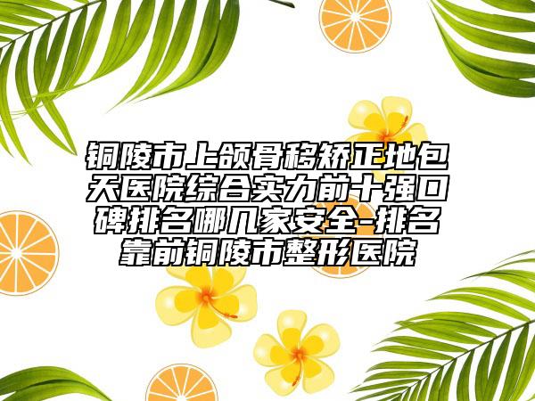 銅陵市上頜骨移矯正地包天醫(yī)院綜合實(shí)力前十強(qiáng)口碑排名哪幾家安全-排名靠前銅陵市整形醫(yī)院
