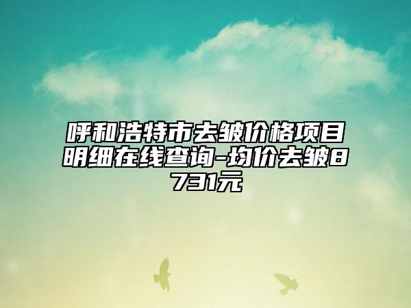 呼和浩特市去皺價格項目明細(xì)在線查詢-均價去皺8731元