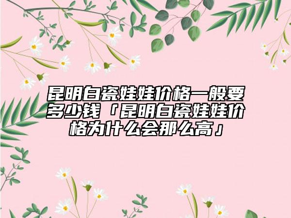昆明白瓷娃娃價格一般要多少錢「昆明白瓷娃娃價格為什么會那么高」