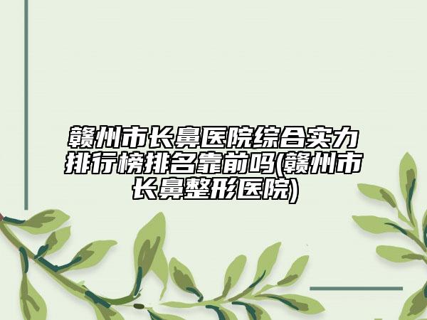 贛州市長鼻醫(yī)院綜合實力排行榜排名靠前嗎(贛州市長鼻整形醫(yī)院)