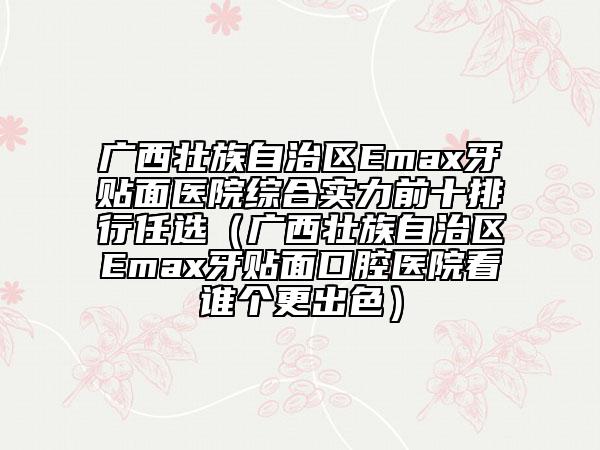 廣西壯族自治區(qū)Emax牙貼面醫(yī)院綜合實(shí)力前十排行任選（廣西壯族自治區(qū)Emax牙貼面口腔醫(yī)院看誰個(gè)更出色）
