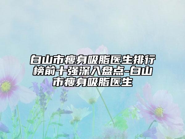 白山市瘦身吸脂醫(yī)生排行榜前十強(qiáng)深入盤點(diǎn)-白山市瘦身吸脂醫(yī)生