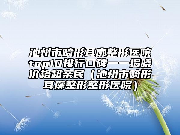 池州市畸形耳廓整形醫(yī)院top10排行口碑一一揭曉價格超親民（池州市畸形耳廓整形整形醫(yī)院）