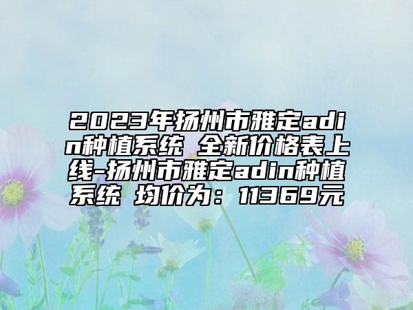 2023年揚(yáng)州市雅定adin種植系統(tǒng)?全新價格表上線-揚(yáng)州市雅定adin種植系統(tǒng)?均價為：11369元