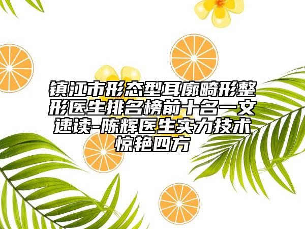鎮(zhèn)江市形態(tài)型耳廓畸形整形醫(yī)生排名榜前十名一文速讀-陳輝醫(yī)生實(shí)力技術(shù)驚艷四方