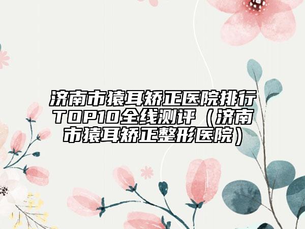 濟(jì)南市猿耳矯正醫(yī)院排行TOP10全線測(cè)評(píng)（濟(jì)南市猿耳矯正整形醫(yī)院）