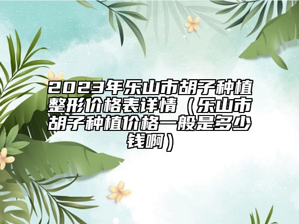 2023年樂山市胡子種植整形價格表詳情（樂山市胡子種植價格一般是多少錢?。? data-alt=