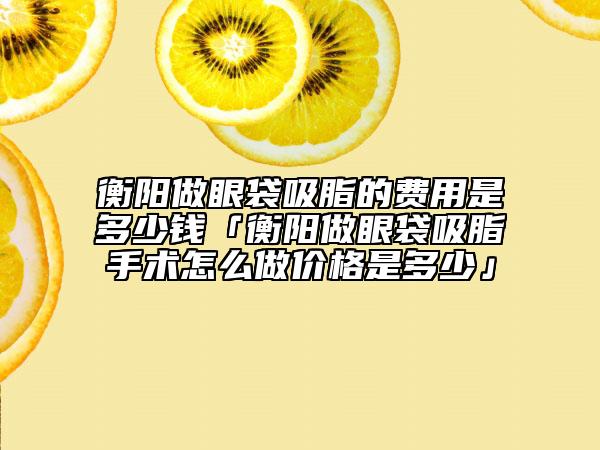 衡陽做眼袋吸脂的費用是多少錢「衡陽做眼袋吸脂手術怎么做價格是多少」