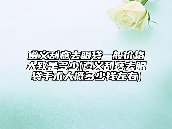 遵義刮痧去眼袋一般價(jià)格大致是多少(遵義刮痧去眼袋手術(shù)大概多少錢左右)
