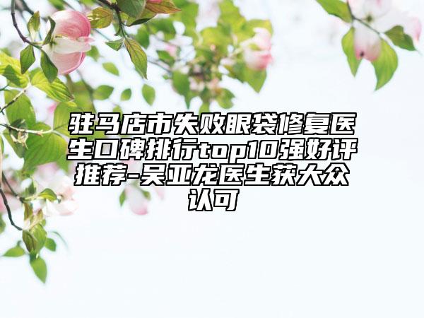 駐馬店市失敗眼袋修復醫(yī)生口碑排行top10強好評推薦-吳亞龍醫(yī)生獲大眾認可