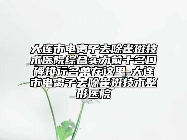 大連市電離子去除雀斑技術(shù)醫(yī)院綜合實力前十名口碑排行名單在這里-大連市電離子去除雀斑技術(shù)整形醫(yī)院